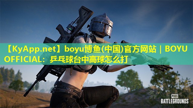 boyu博鱼(中国)官方网站｜BOYU OFFICIAL：乒乓球台中高球怎么打