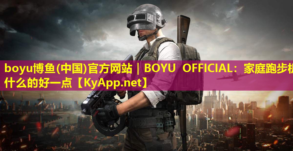 boyu博鱼(中国)官方网站｜BOYU OFFICIAL：家庭跑步机什么的好一点