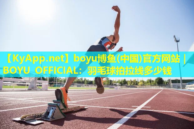 boyu博鱼(中国)官方网站｜BOYU OFFICIAL：羽毛球拍拉线多少钱