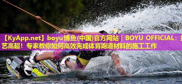 boyu博鱼(中国)官方网站｜BOYU OFFICIAL：技艺高超！专家教你如何高效完成体育跑道材料的施工工作